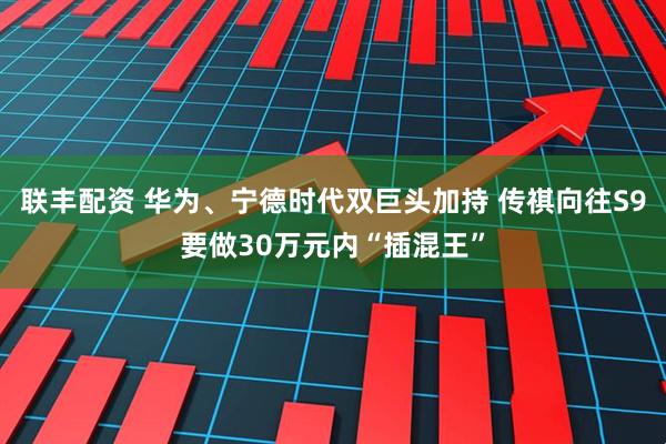 联丰配资 华为、宁德时代双巨头加持 传祺向往S9要做30万元内“插混王”