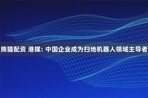 熊猫配资 港媒: 中国企业成为扫地机器人领域主导者