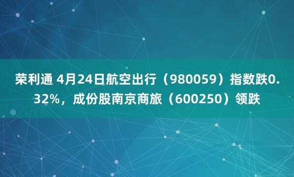 荣利通 4月24日航空出行（980059）指数跌0.32%，成份股南京商旅（600250）领跌