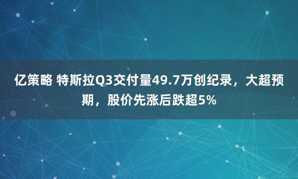 亿策略 特斯拉Q3交付量49.7万创纪录，大超预期，股价先涨后跌超5%