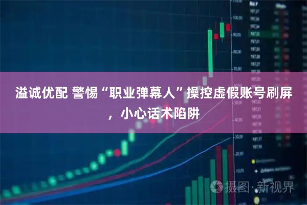 溢诚优配 警惕“职业弹幕人”操控虚假账号刷屏，小心话术陷阱