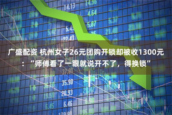 广盛配资 杭州女子26元团购开锁却被收1300元：“师傅看了一眼就说开不了，得换锁”