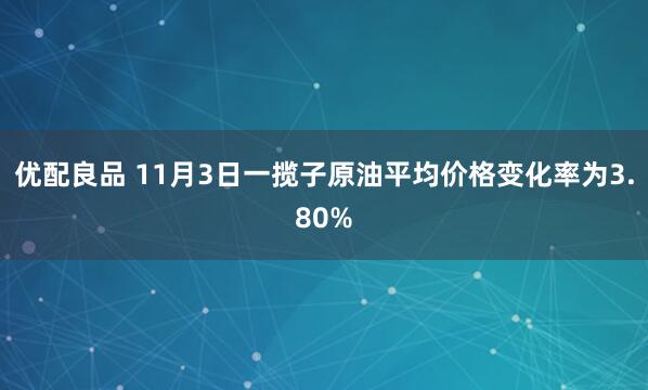 优配良品 11月3日一揽子原油平均价格变化率为3.80%