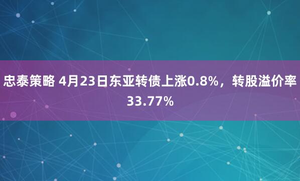 忠泰策略 4月23日东亚转债上涨0.8%，转股溢价率33.77%