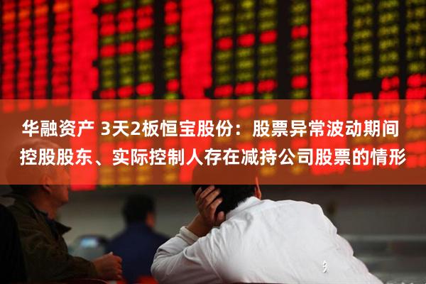 华融资产 3天2板恒宝股份：股票异常波动期间 控股股东、实际控制人存在减持公司股票的情形