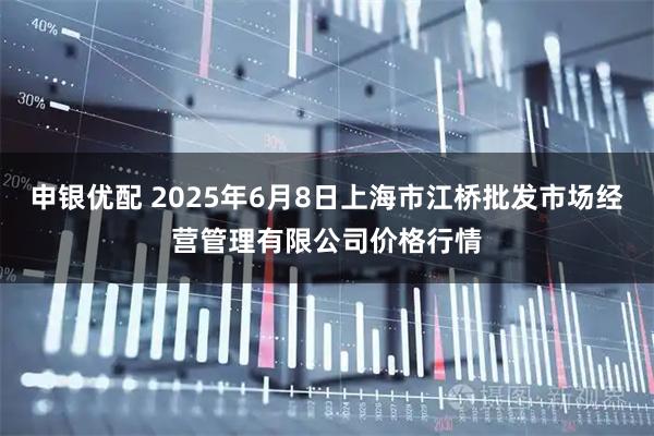 申银优配 2025年6月8日上海市江桥批发市场经营管理有限公司价格行情
