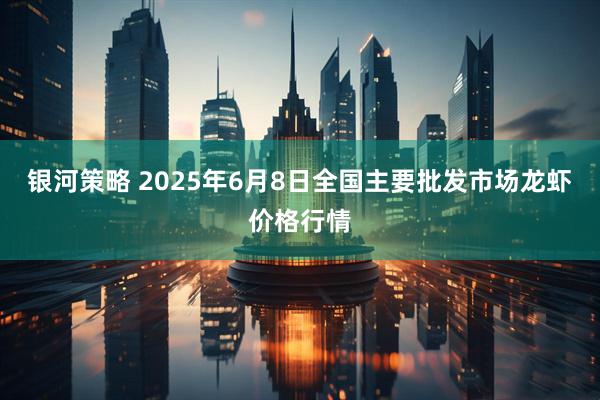 银河策略 2025年6月8日全国主要批发市场龙虾价格行情