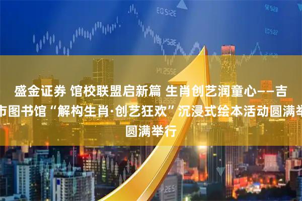 盛金证券 馆校联盟启新篇 生肖创艺润童心——吉安市图书馆“解构生肖·创艺狂欢”沉浸式绘本活动圆满举行
