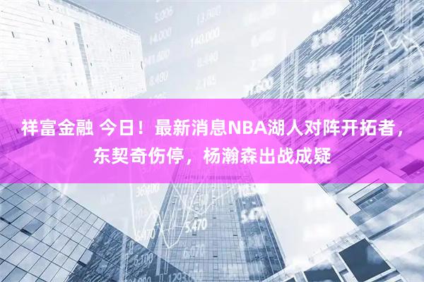 祥富金融 今日！最新消息NBA湖人对阵开拓者，东契奇伤停，杨瀚森出战成疑