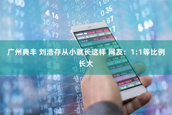 广州典丰 刘浩存从小就长这样 网友：1:1等比例长大