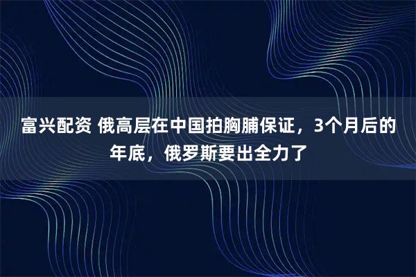 富兴配资 俄高层在中国拍胸脯保证,3个月后的年底,俄罗斯要出全力了
