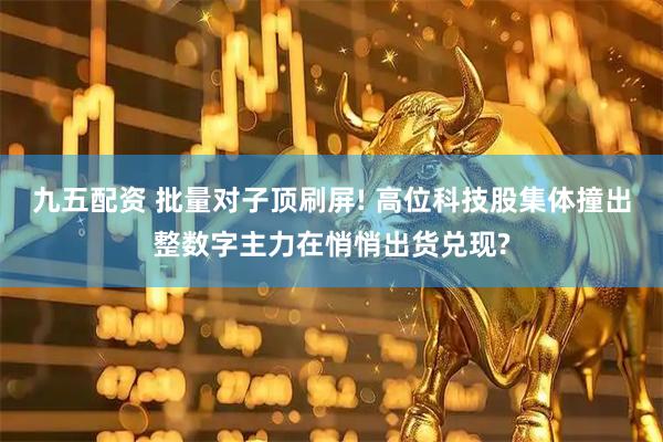 九五配资 批量对子顶刷屏! 高位科技股集体撞出整数字主力在悄悄出货兑现?