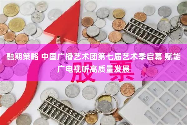 融期策略 中国广播艺术团第七届艺术季启幕 赋能广电视听高质量发展