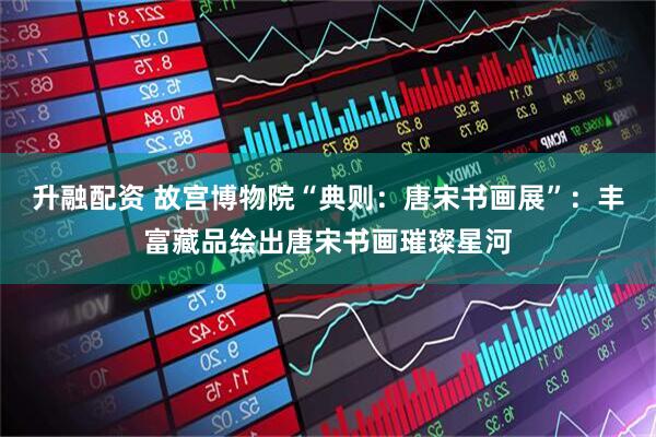 升融配资 故宫博物院“典则：唐宋书画展”：丰富藏品绘出唐宋书画璀璨星河